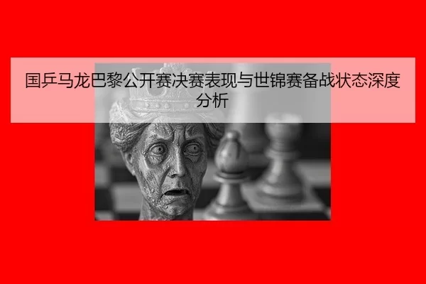 国乒马龙巴黎公开赛决赛表现与世锦赛备战状态深度分析
